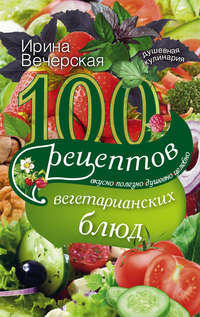 100 рецептов вегетарианских блюд. Вкусно, полезно, душевно, целебно