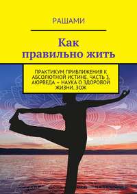 Как правильно жить. Практикум приближения к абсолютной истине. Часть 3. Аюрведа – наука о здоровой жизни. ЗОЖ