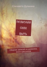 Позволяя себе быть. Сборник записей из дневника, эссе и рассказов