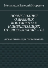 НОВЫЕ ЗНАНИЯ О ДРЕВНИХ КОНТИНЕНТАХ И ЦИВИЛИЗАЦИЯХ ОТ СЛОВОЗНАНИЙ – 02. (НОВЫЕ ЗНАНИЯ ДЛЯ СЛОВОЗНАНИЙ)
