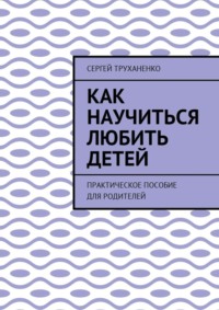 Как научиться любить детей. Практическое пособие для родителей