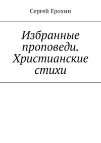 Избранные проповеди. Христианские стихи. Избранные проповеди Ерохина Сергея Серафимовича на церковный год. Христианские стихи