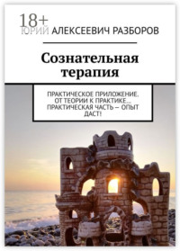 Сознательная терапия. Практическое приложение. От теории к практике… Практическая часть – опыт даст!