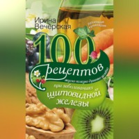 100 рецептов при заболеваниях щитовидной железы. Вкусно, полезно, душевно, целебно