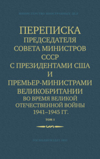 Переписка Председателя Совета Министров СССР с Президентами США и Премьер-Министрами Великобритании во время Великой Отечественной войны 1941–1945 гг. Том 1