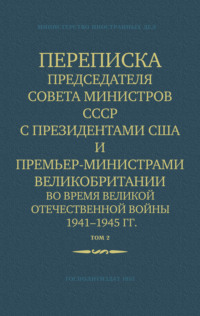 Переписка Председателя Совета Министров СССР с Президентами США и Премьер-Министрами Великобритании во время Великой Отечественной войны 1941–1945 гг. Том 2