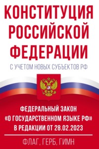 Конституция Российской Федерации с учетом новых субъектов РФ и Федеральный закон «О государственном языке РФ» в редакции от 28.02.2023. Флаг, герб, гимн