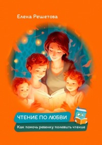 Чтение по любви. Как помочь ребенку полюбить чтение