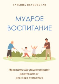 Мудрое воспитание. Практические рекомендации родителям от детского психолога