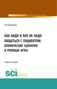 Как надо и как не надо общаться с пациентом: клинические сценарии и ролевые игры. (Аспирантура, Магистратура, Ординатура, Специалитет). Учебное пособие.