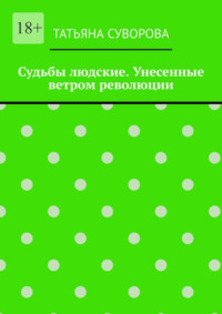 Судьбы людские. Унесенные ветром революции. Жизнь людей в годы исторического перелома. Автор не претендует на архивное описание событий