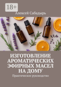 Изготовление ароматических эфирных масел на дому. Практическое руководство