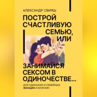 Построй счастливую семью, или занимайся сексом в одиночестве Для одиноких и семейных ЖЕНЩИН и мужчин