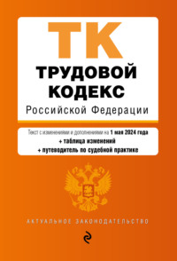 Трудовой кодекс Российской Федерации. Текст с изменениями и дополнениями на 1 мая 2024 года + таблица изменений + путеводитель по судебной практике